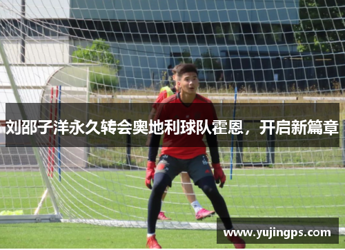 刘邵子洋永久转会奥地利球队霍恩，开启新篇章