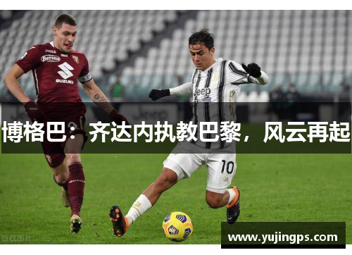 博格巴：齐达内执教巴黎，风云再起